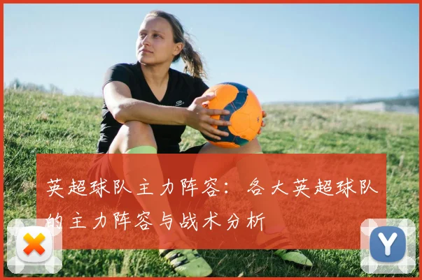 英超球队主力阵容:各大英超球队的主力阵容与战术分析