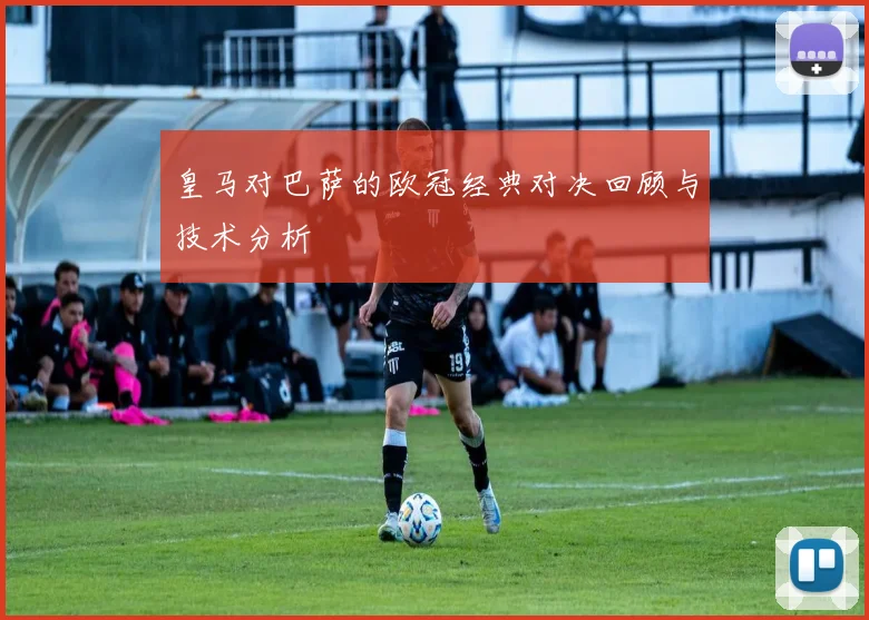 皇马对巴萨的欧冠经典对决回顾与技术分析