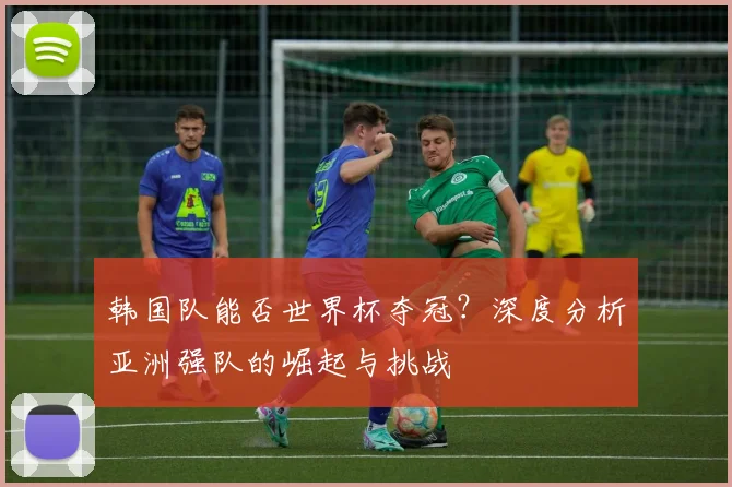 韩国队能否世界杯夺冠？深度分析亚洲强队的崛起与挑战
