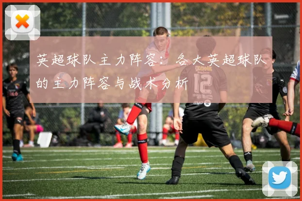 英超球队主力阵容:各大英超球队的主力阵容与战术分析