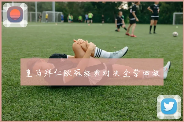 皇马拜仁欧冠经典对决全景回放